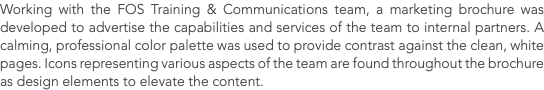 Working with the FOS Training & Communications team, a marketing brochure was developed to advertise the capabilities and services of the team to internal partners. A calming, professional color palette was used to provide contrast against the clean, white pages. Icons representing various aspects of the team are found throughout the brochure as design elements to elevate the content.