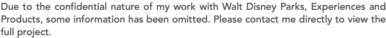 Due to the confidential nature of my work with Walt Disney Parks, Experiences and Products, some information has been omitted. Please contact me directly to view the full project.