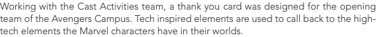 Working with the Cast Activities team, a thank you card was designed for the opening team of the Avengers Campus. Tech inspired elements are used to call back to the high-tech elements the Marvel characters have in their worlds. 