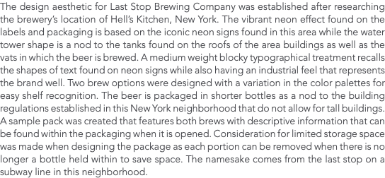 The design aesthetic for Last Stop Brewing Company was established after researching the brewery’s location of Hell’s Kitchen, New York. The vibrant neon effect found on the labels and packaging is based on the iconic neon signs found in this area while the water tower shape is a nod to the tanks found on the roofs of the area buildings as well as the vats in which the beer is brewed. A medium weight blocky typographical treatment recalls the shapes of text found on neon signs while also having an industrial feel that represents the brand well. Two brew options were designed with a variation in the color palettes for easy shelf recognition. The beer is packaged in shorter bottles as a nod to the building regulations established in this New York neighborhood that do not allow for tall buildings. A sample pack was created that features both brews with descriptive information that can be found within the packaging when it is opened. Consideration for limited storage space was made when designing the package as each portion can be removed when there is no longer a bottle held within to save space. The namesake comes from the last stop on a subway line in this neighborhood. 
