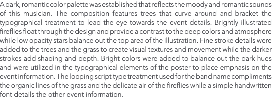 A dark, romantic color palette was established that reflects the moody and romantic sounds of this musician. The composition features trees that curve around and bracket the typographical treatment to lead the eye towards the event details. Brightly illustrated fireflies float through the design and provide a contrast to the deep colors and atmosphere while low opacity stars balance out the top area of the illustration. Fine stroke details were added to the trees and the grass to create visual textures and movement while the darker strokes add shading and depth. Bright colors were added to balance out the dark hues and were utilized in the typographical elements of the poster to place emphasis on the event information. The looping script type treatment used for the band name compliments the organic lines of the grass and the delicate air of the fireflies while a simple handwritten font details the other event information.