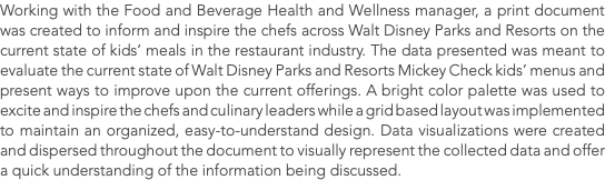 Working with the Food and Beverage Health and Wellness manager, a print document was created to inform and inspire the chefs across Walt Disney Parks and Resorts on the current state of kids’ meals in the restaurant industry. The data presented was meant to evaluate the current state of Walt Disney Parks and Resorts Mickey Check kids’ menus and present ways to improve upon the current offerings. A bright color palette was used to excite and inspire the chefs and culinary leaders while a grid based layout was implemented to maintain an organized, easy-to-understand design. Data visualizations were created and dispersed throughout the document to visually represent the collected data and offer a quick understanding of the information being discussed. 