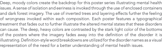 Deep, moody colors create the backdrop for this poster series illustrating mental health issues. A sense of isolation and eeriness is invoked through the use of enclosed containers and dark forest imagery. The use of inverted trees and layering effects further the feeling of wrongness invoked within each composition. Each poster features a typographical treatment that fades out to further illustrate the altered mental states that these disorders can cause. The deep, heavy colors are contrasted by the stark light color of the bottoms of the posters where the imagery fades away into the definition of the disorder it is illustrating. Definition-style word breakdowns are utilized for the disorder names as a visual representation of the need for a better understanding of mental health issues. 