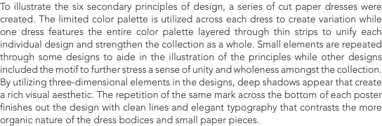 To illustrate the six secondary principles of design, a series of cut paper dresses were created. The limited color palette is utilized across each dress to create variation while one dress features the entire color palette layered through thin strips to unify each individual design and strengthen the collection as a whole. Small elements are repeated through some designs to aide in the illustration of the principles while other designs included the motif to further stress a sense of unity and wholeness amongst the collection. By utilizing three-dimensional elements in the designs, deep shadows appear that create a rich visual aesthetic. The repetition of the same mark across the bottom of each poster finishes out the design with clean lines and elegant typography that contrasts the more organic nature of the dress bodices and small paper pieces. 