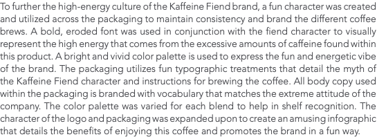 To further the high-energy culture of the Kaffeine Fiend brand, a fun character was created and utilized across the packaging to maintain consistency and brand the different coffee brews. A bold, eroded font was used in conjunction with the fiend character to visually represent the high energy that comes from the excessive amounts of caffeine found within this product. A bright and vivid color palette is used to express the fun and energetic vibe of the brand. The packaging utilizes fun typographic treatments that detail the myth of the Kaffeine Fiend character and instructions for brewing the coffee. All body copy used within the packaging is branded with vocabulary that matches the extreme attitude of the company. The color palette was varied for each blend to help in shelf recognition. The character of the logo and packaging was expanded upon to create an amusing infographic that details the benefits of enjoying this coffee and promotes the brand in a fun way. 