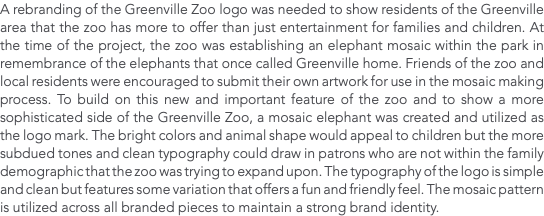 A rebranding of the Greenville Zoo logo was needed to show residents of the Greenville area that the zoo has more to offer than just entertainment for families and children. At the time of the project, the zoo was establishing an elephant mosaic within the park in remembrance of the elephants that once called Greenville home. Friends of the zoo and local residents were encouraged to submit their own artwork for use in the mosaic making process. To build on this new and important feature of the zoo and to show a more sophisticated side of the Greenville Zoo, a mosaic elephant was created and utilized as the logo mark. The bright colors and animal shape would appeal to children but the more subdued tones and clean typography could draw in patrons who are not within the family demographic that the zoo was trying to expand upon. The typography of the logo is simple and clean but features some variation that offers a fun and friendly feel. The mosaic pattern is utilized across all branded pieces to maintain a strong brand identity.