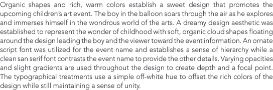 Organic shapes and rich, warm colors establish a sweet design that promotes the upcoming children’s art event. The boy in the balloon soars through the air as he explores and immerses himself in the wondrous world of the arts. A dreamy design aesthetic was established to represent the wonder of childhood with soft, organic cloud shapes floating around the design leading the boy and the viewer toward the event information. An ornate script font was utilized for the event name and establishes a sense of hierarchy while a clean san serif font contrasts the event name to provide the other details. Varying opacities and slight gradients are used throughout the design to create depth and a focal point. The typographical treatments use a simple off-white hue to offset the rich colors of the design while still maintaining a sense of unity.