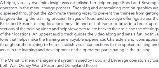 A bright, visually dynamic design was established to help engage Food and Beverage operators in the menu change process. Engaging and entertaining motion graphics are dispersed throughout the 22-minute training video to prevent the trainees from getting fatigued during the training process. Images of food and beverage offerings across the Parks and Resorts dining locations move in and out of frame to provide a break-up of sections of the training video and help viewers to relate back to their role and the offerings of their locations. An upbeat audio track guides the video along and sets a fun, positive tone that helps make the training an enjoyable experience. Characters and icons appear throughout the training to help establish visual connections to the spoken training and assist in the learning and development of the operators participating in the training. The MenuPro menu management system is used by Food and Beverage operators across both Walt Disney World Resort and Disneyland Resort.