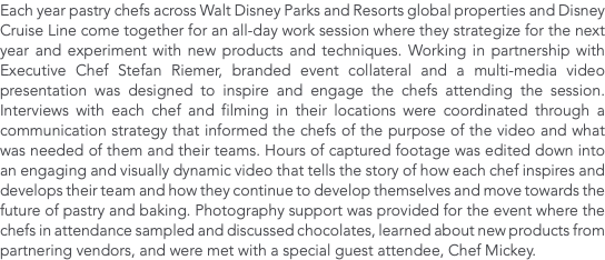 Each year pastry chefs across Walt Disney Parks and Resorts global properties and Disney Cruise Line come together for an all-day work session where they strategize for the next year and experiment with new products and techniques. Working in partnership with Executive Chef Stefan Riemer, branded event collateral and a multi-media video presentation was designed to inspire and engage the chefs attending the session. Interviews with each chef and filming in their locations were coordinated through a communication strategy that informed the chefs of the purpose of the video and what was needed of them and their teams. Hours of captured footage was edited down into an engaging and visually dynamic video that tells the story of how each chef inspires and develops their team and how they continue to develop themselves and move towards the future of pastry and baking. Photography support was provided for the event where the chefs in attendance sampled and discussed chocolates, learned about new products from partnering vendors, and were met with a special guest attendee, Chef Mickey. 