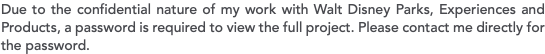 Due to the confidential nature of my work with Walt Disney Parks, Experiences and Products, a password is required to view the full project. Please contact me directly for the password.