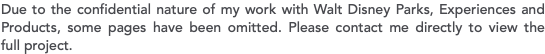 Due to the confidential nature of my work with Walt Disney Parks, Experiences and Products, some pages have been omitted. Please contact me directly to view the  full project.