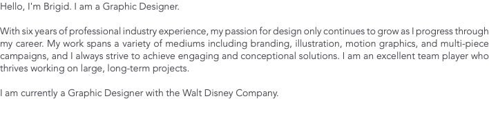 Hello, I'm Brigid. I am a Graphic Designer. With six years of professional industry experience, my passion for design only continues to grow as I progress through my career. My work spans a variety of mediums including branding, illustration, motion graphics, and multi-piece campaigns, and I always strive to achieve engaging and conceptional solutions. I am an excellent team player who thrives working on large, long-term projects. I am currently a Graphic Designer with the Walt Disney Company.