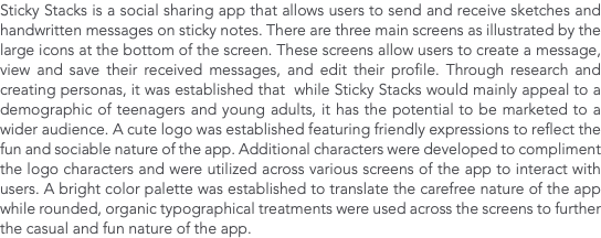 Sticky Stacks is a social sharing app that allows users to send and receive sketches and handwritten messages on sticky notes. There are three main screens as illustrated by the large icons at the bottom of the screen. These screens allow users to create a message, view and save their received messages, and edit their profile. Through research and creating personas, it was established that while Sticky Stacks would mainly appeal to a demographic of teenagers and young adults, it has the potential to be marketed to a wider audience. A cute logo was established featuring friendly expressions to reflect the fun and sociable nature of the app. Additional characters were developed to compliment the logo characters and were utilized across various screens of the app to interact with users. A bright color palette was established to translate the carefree nature of the app while rounded, organic typographical treatments were used across the screens to further the casual and fun nature of the app.