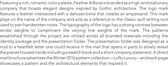 Featuring a rich, romantic color palette, Feather & Bone is branded as a high-end stationery company that boasts elegant designs inspired by Gothic architecture. The logo mark features a feather intersected with a delicate bone that creates an ampersand. This mark plays on the name of the company and acts as a reference to the classic quill writing tool used to pen handwritten notes. The typography of the logo has a strong contrast between stroke weights to compliment the varying line weights of the mark. The patterns established through the project are utilized across all branded materials including the identity package and the presentation folder. The presentation folder was designed as a nod to a heartfelt letter one could receive in the mail that opens in parts to slowly reveal the pieces housed inside including a swatch book and a short company statement. A direct mail brochure advertises the Winter 2016 pattern collection—Lofty Luxury—and each page showcases a pattern and the architectural elements that inspired it.